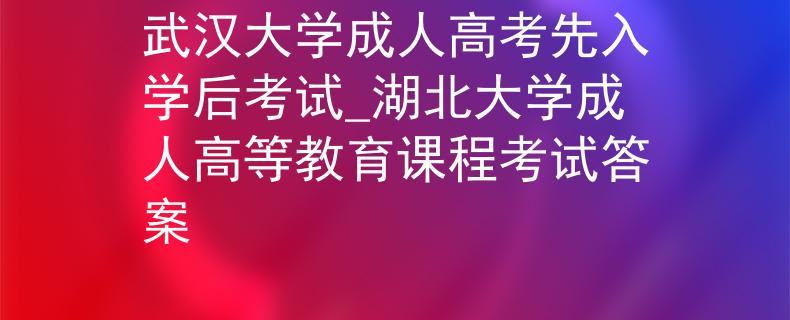 武汉大学成人高考先入学后考试_湖北大学成人高等教育课程考试答案 武汉大学成人高考先入学后考试_湖北大学成人高等教育课程考试答案