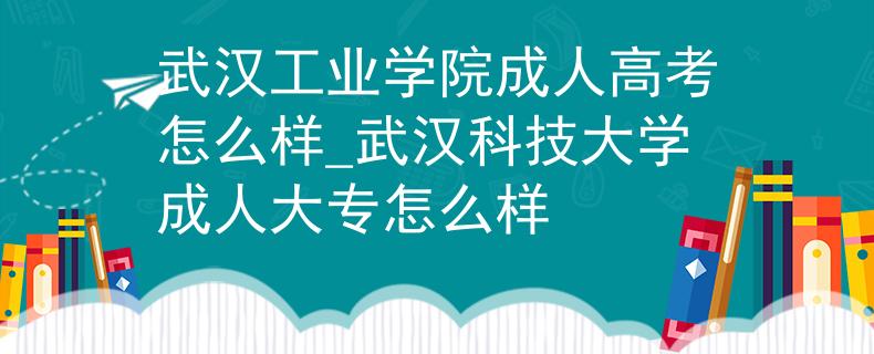 武汉工业学院成人高考怎么样_武汉科技大学成人大专怎么样