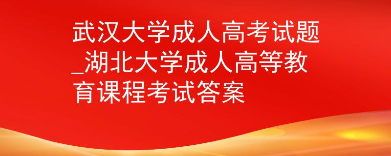 武汉大学成人高考试题_湖北大学成人高等教育课程考试答案