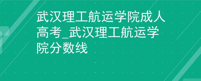 武汉理工航运学院成人高考_武汉理工航运学院分数线