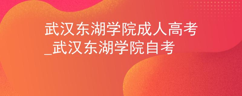 武汉东湖学院成人高考_武汉东湖学院自考