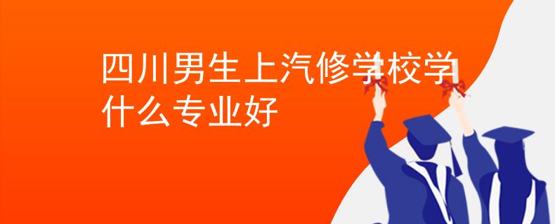 四川男生上汽修学校学什么专业好