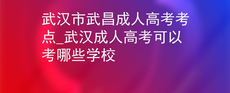 武汉市武昌成人高考考点_武汉成人高考可以考哪些学校