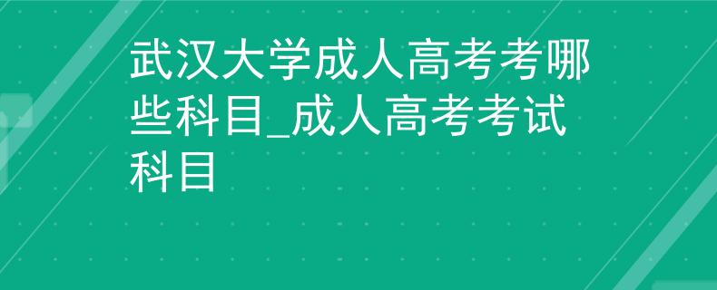 武汉大学成人高考考哪些科目_成人高考考试科目 武汉大学成人高考考哪些科目_成人高考考试科目