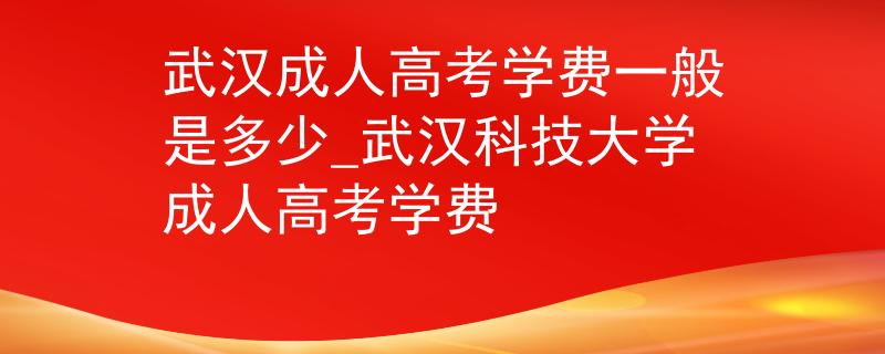武汉成人高考学费一般是多少_武汉科技大学成人高考学费 武汉成人高考学费一般是多少_武汉科技大学成人高考学费