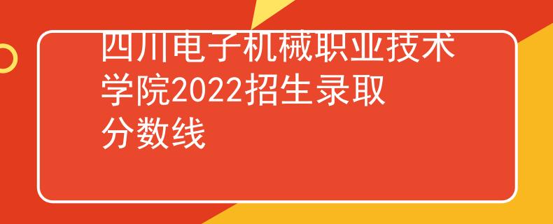 四川电子机械职业技术学院2022招生录取分数线 四川电子机械职业技术学院2022招生录取分数线