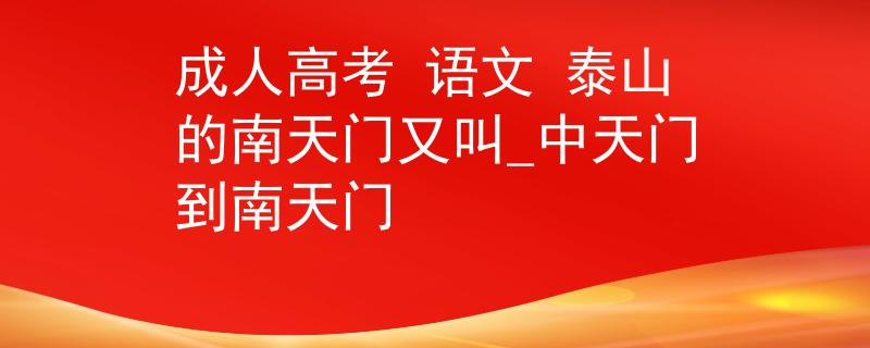 成人高考 语文 泰山的南天门又叫_中天门到南天门 成人高考 语文 泰山的南天门又叫_中天门到南天门