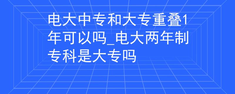 电大中专和大专重叠1年可以吗_电大两年制专科是大专吗