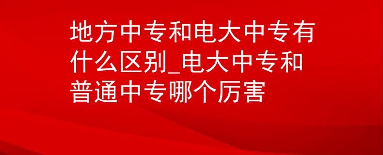 地方中专和电大中专有什么区别_电大中专和普通中专哪个厉害