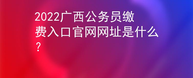 2022广西公务员缴费入口官网网址是什么？
