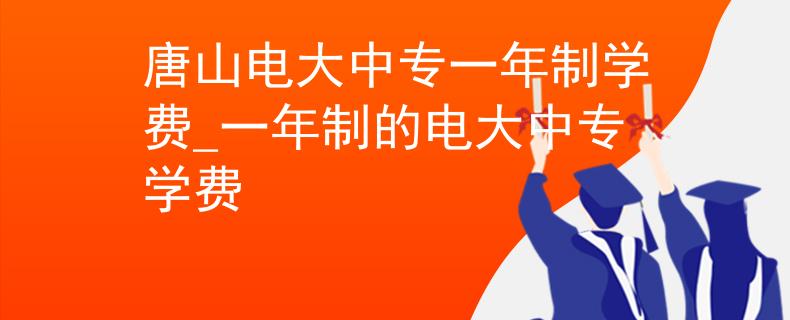 唐山电大中专一年制学费_一年制的电大中专学费