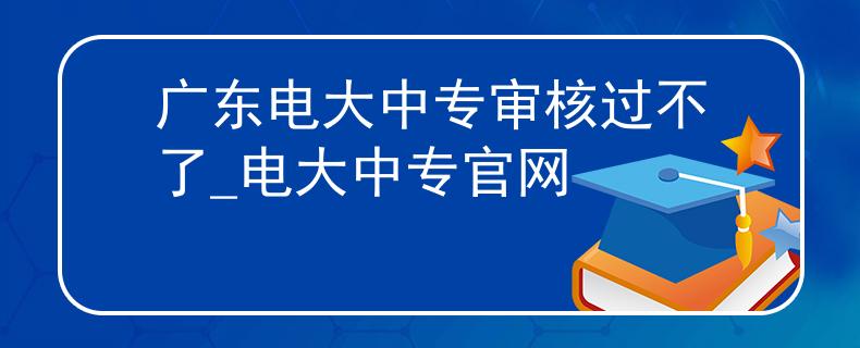 广东电大中专审核过不了_电大中专官网