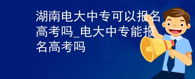 湖南电大中专可以报名高考吗_电大中专能报名高考吗