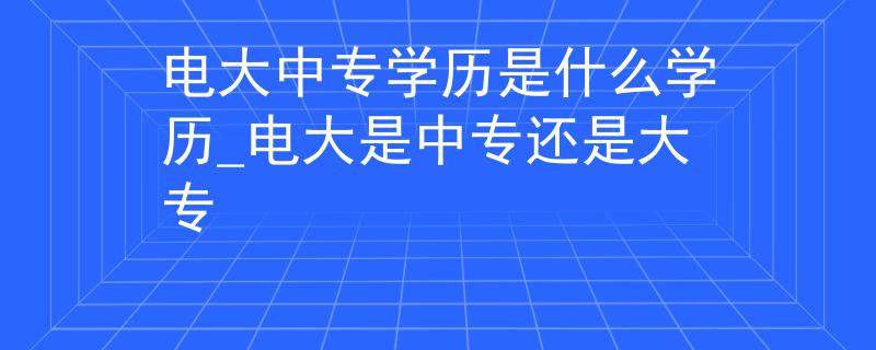 电大中专学历是什么学历_电大是中专还是大专