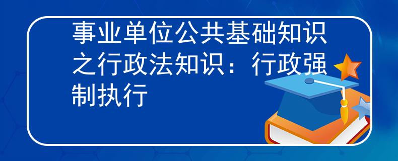 事业单位公共基础知识之行政法知识：行政强制执行