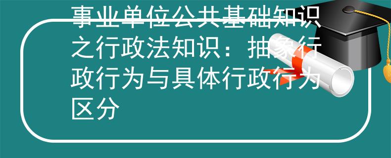 事业单位公共基础知识之行政法知识：抽象行政行为与具体行政行为区分