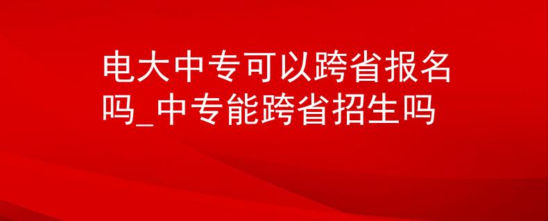 电大中专可以跨省报名吗_中专能跨省招生吗 电大中专可以跨省报名吗_中专能跨省招生吗