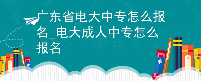 广东省电大中专怎么报名_电大成人中专怎么报名