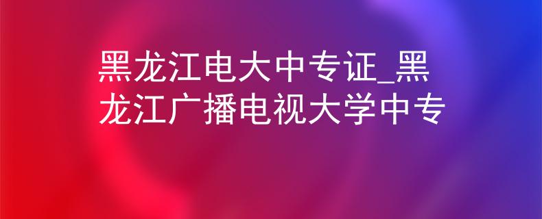 黑龙江电大中专证_黑龙江广播电视大学中专