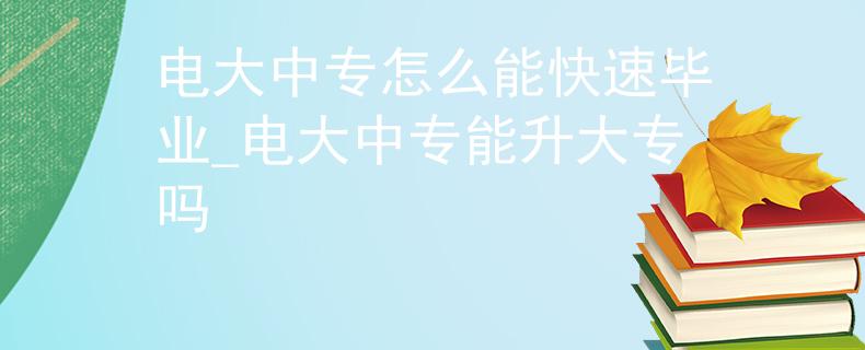 电大中专怎么能快速毕业_电大中专能升大专吗