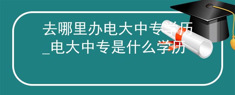 去哪里办电大中专学历_电大中专是什么学历