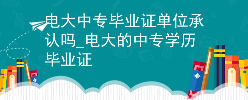 电大中专毕业证单位承认吗_电大的中专学历毕业证