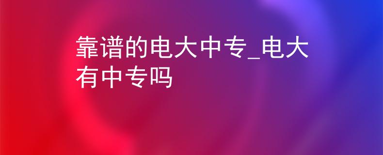 靠谱的电大中专_电大有中专吗 靠谱的电大中专_电大有中专吗