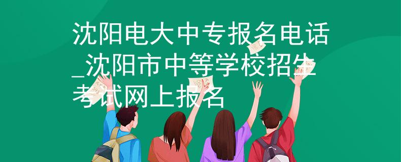沈阳电大中专报名电话_沈阳市中等学校招生考试网上报名