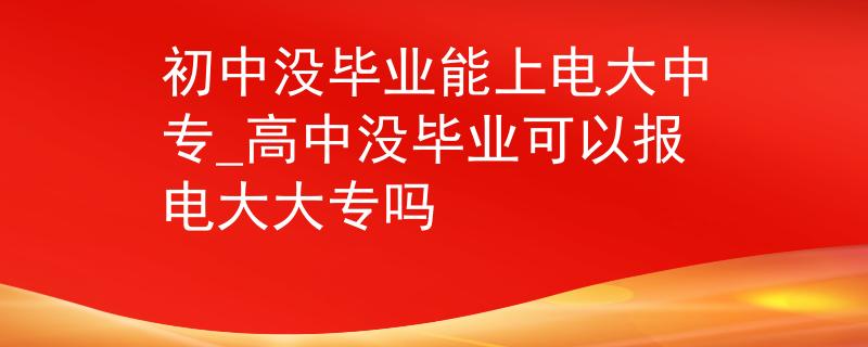 初中没毕业能上电大中专_高中没毕业可以报电大大专吗 初中没毕业能上电大中专_高中没毕业可以报电大大专吗