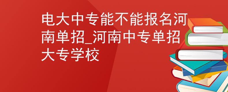 电大中专能不能报名河南单招_河南中专单招大专学校