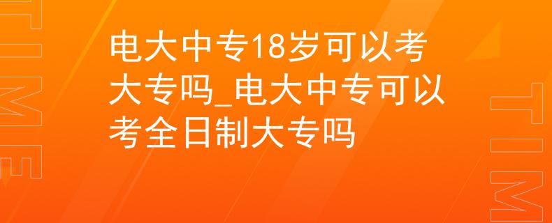 电大中专18岁可以考大专吗_电大中专可以考全日制大专吗