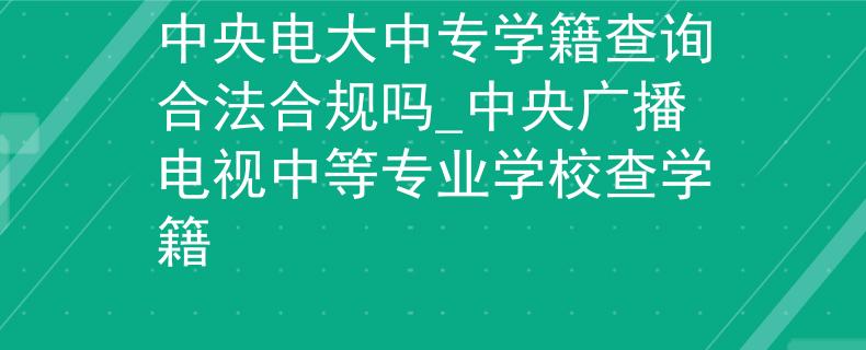 中央电大中专学籍查询合法合规吗_中央广播电视中等专业学校查学籍