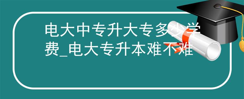 电大中专升大专多少学费_电大专升本难不难 电大中专升大专多少学费_电大专升本难不难