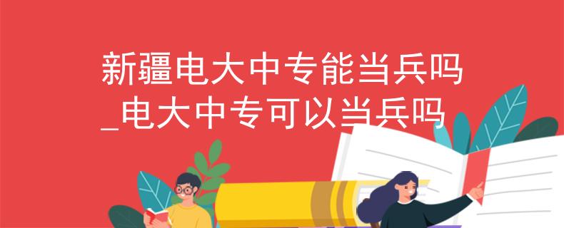 新疆电大中专能当兵吗_电大中专可以当兵吗