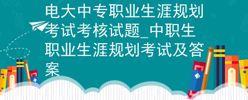 电大中专职业生涯规划考试考核试题_中职生职业生涯规划考试及答案