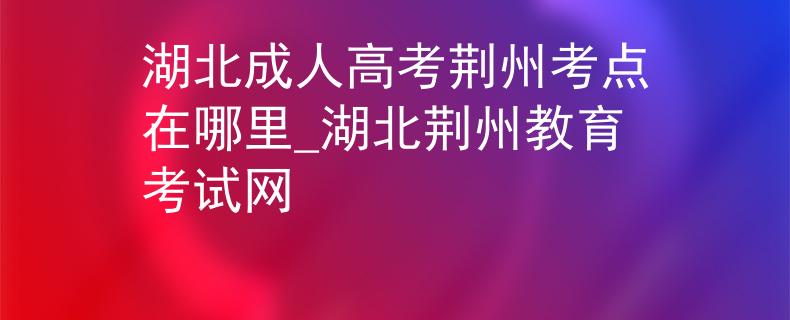 湖北成人高考荆州考点在哪里_湖北荆州教育考试网