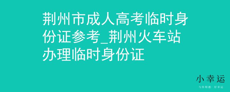 荆州市成人高考临时身份证参考_荆州火车站办理临时身份证 荆州市成人高考临时身份证参考_荆州火车站办理临时身份证
