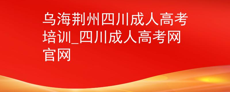 乌海荆州四川成人高考培训_四川成人高考网官网 乌海荆州四川成人高考培训_四川成人高考网官网