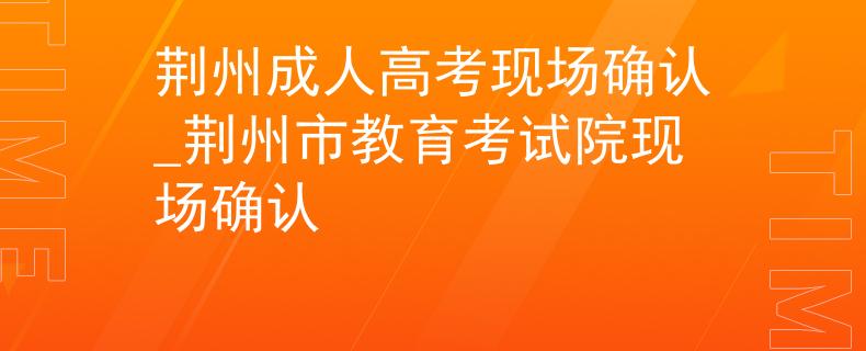 荆州成人高考现场确认_荆州市教育考试院现场确认