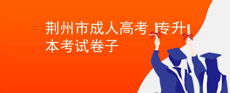 荆州市成人高考_专升本考试卷子 荆州市成人高考_专升本考试卷子