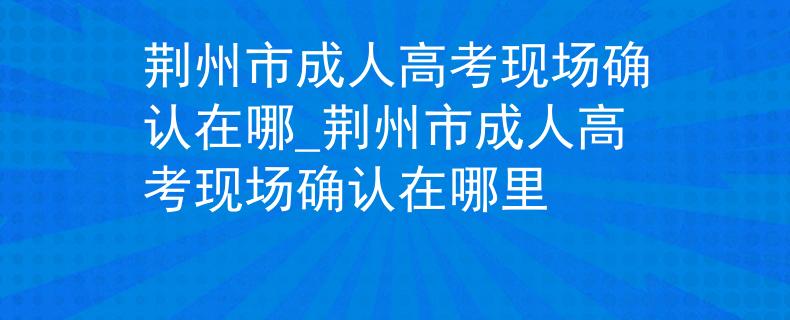 荆州市成人高考现场确认在哪_荆州市成人高考现场确认在哪里 荆州市成人高考现场确认在哪_荆州市成人高考现场确认在哪里