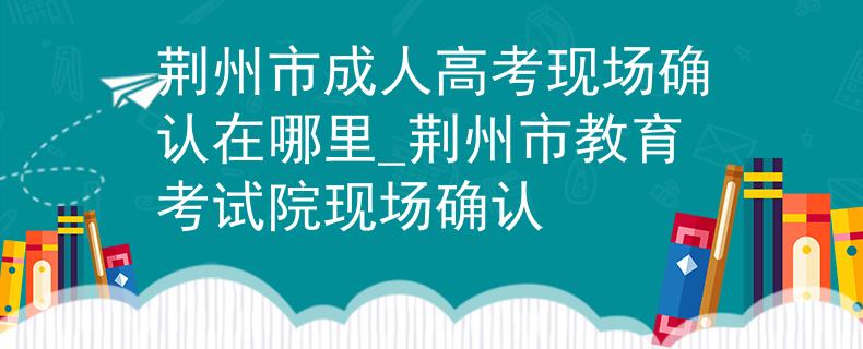 荆州市成人高考现场确认在哪里_荆州市教育考试院现场确认