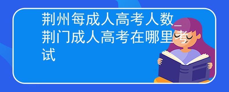 荆州每成人高考人数_荆门成人高考在哪里考试