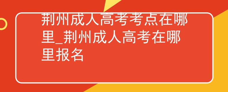 荆州成人高考考点在哪里_荆州成人高考在哪里报名