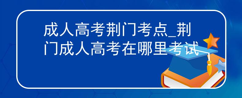 成人高考荆门考点_荆门成人高考在哪里考试