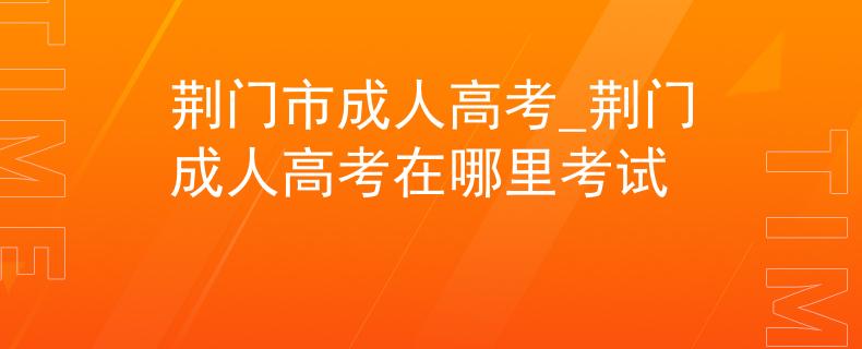 荆门市成人高考_荆门成人高考在哪里考试