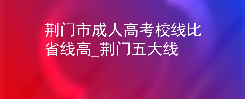 荆门市成人高考校线比省线高_荆门五大线
