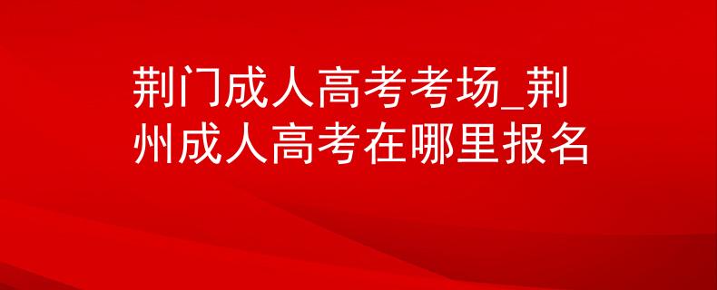 荆门成人高考考场_荆州成人高考在哪里报名