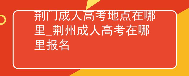 荆门成人高考地点在哪里_荆州成人高考在哪里报名