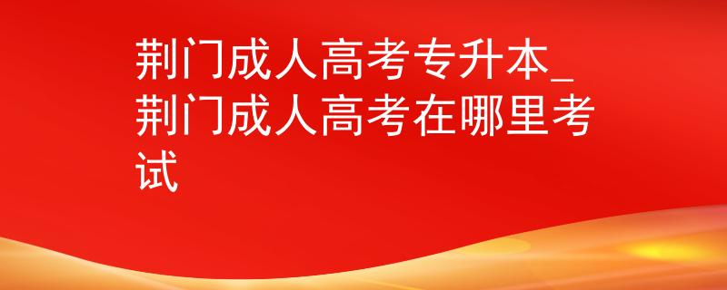 荆门成人高考专升本_荆门成人高考在哪里考试